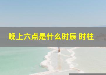 晚上六点是什么时辰 时柱